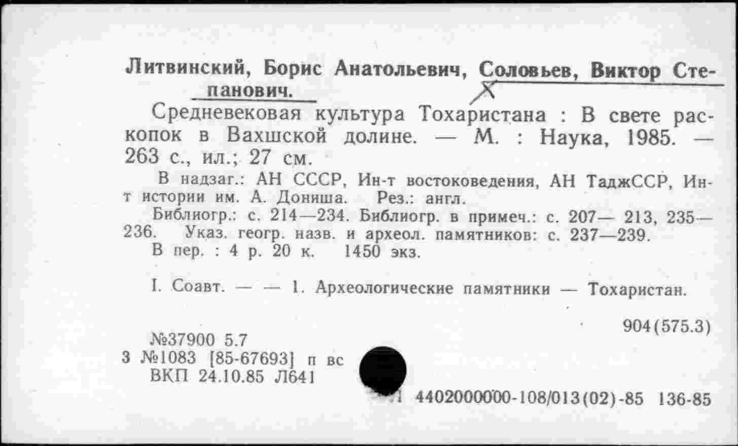 ﻿Литвинский, Борис Анатольевич, Соловьев, Виктор Сте-панович.
Средневековая культура Тохаристана : В свете раскопок в Вахшской долине. — М. : Наука, 1985. — 263 с., ил.; 27 см.
В надзаг.: АН СССР, Ин-т востоковедения, АН ТаджССР, Ин-т истории им. А. Дониша. Рез.: англ.
Библиогр.: с. 214—234. Библиогр. в примем.: с. 207— 213, 235 — 236. Указ, геогр. назв, и археол. памятников: с. 237—239.
В пер. : 4 р. 20 к. 1450 экз.
I. Соавт. — — 1. Археологические памятники — Тохаристан.
№37900 5.7
3 №1083 [85-67693] п вс ВКП 24.10.85 Л641
904(575.3)
44020000'00-108/013 (02)-85 136-85